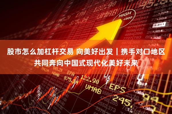 股市怎么加杠杆交易 向美好出发｜携手对口地区共同奔向中国式现代化美好未来