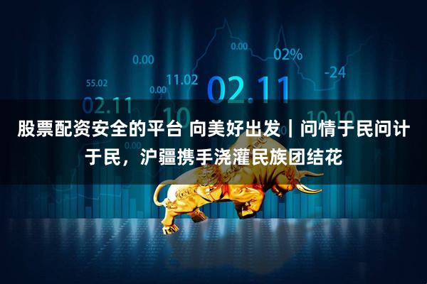 股票配资安全的平台 向美好出发｜问情于民问计于民，沪疆携手浇灌民族团结花