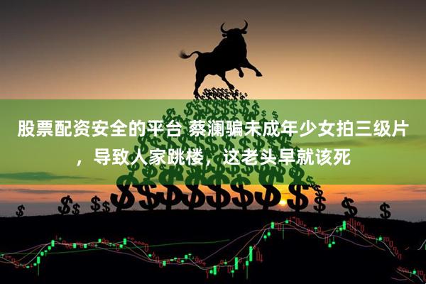 股票配资安全的平台 蔡澜骗未成年少女拍三级片，导致人家跳楼，这老头早就该死