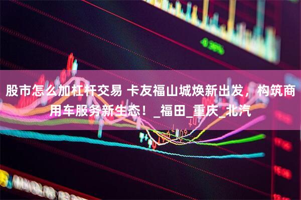 股市怎么加杠杆交易 卡友福山城焕新出发，构筑商用车服务新生态！_福田_重庆_北汽
