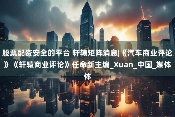 股票配资安全的平台 轩辕矩阵消息|《汽车商业评论》《轩辕商业评论》任命新主编_Xuan_中国_媒体