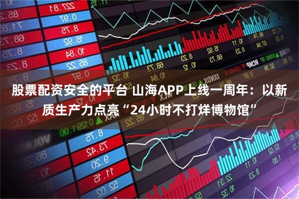 股票配资安全的平台 山海APP上线一周年：以新质生产力点亮“24小时不打烊博物馆”