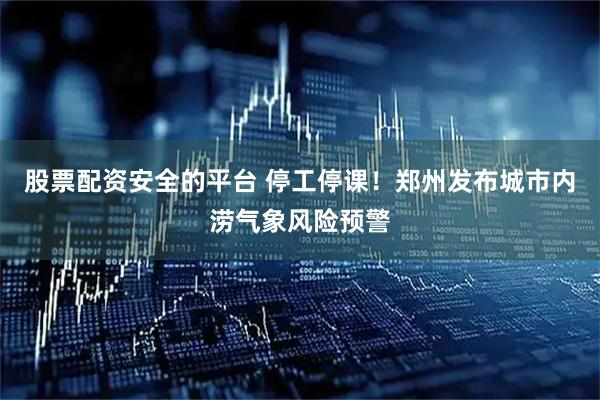 股票配资安全的平台 停工停课！郑州发布城市内涝气象风险预警