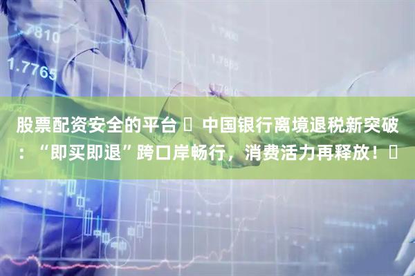 股票配资安全的平台 ​中国银行离境退税新突破：“即买即退”跨口岸畅行，消费活力再释放！​