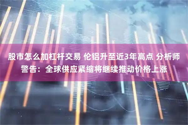 股市怎么加杠杆交易 伦铝升至近3年高点 分析师警告：全球供应紧缩将继续推动价格上涨