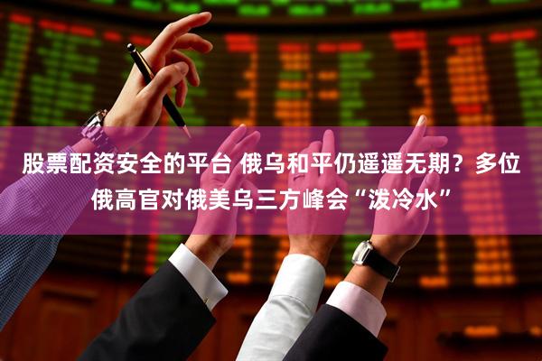 股票配资安全的平台 俄乌和平仍遥遥无期？多位俄高官对俄美乌三方峰会“泼冷水”