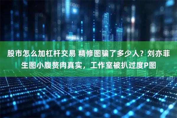 股市怎么加杠杆交易 精修图骗了多少人？刘亦菲生图小腹赘肉真实，工作室被扒过度P图