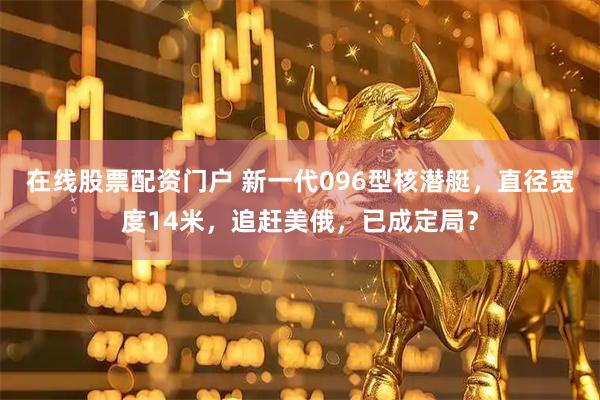 在线股票配资门户 新一代096型核潜艇，直径宽度14米，追赶美俄，已成定局？