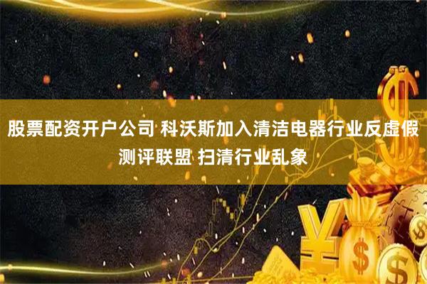 股票配资开户公司 科沃斯加入清洁电器行业反虚假测评联盟 扫清行业乱象