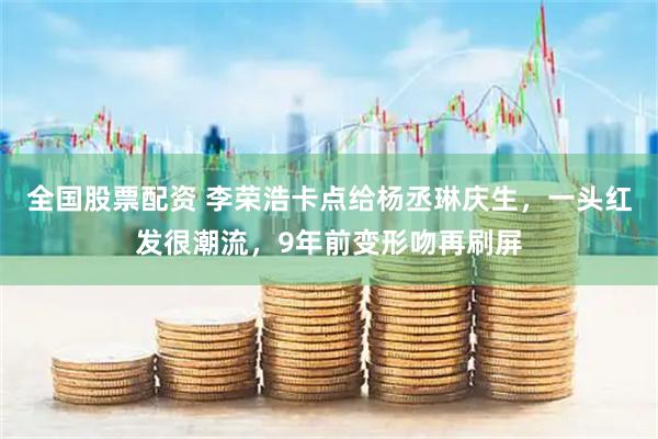 全国股票配资 李荣浩卡点给杨丞琳庆生，一头红发很潮流，9年前变形吻再刷屏