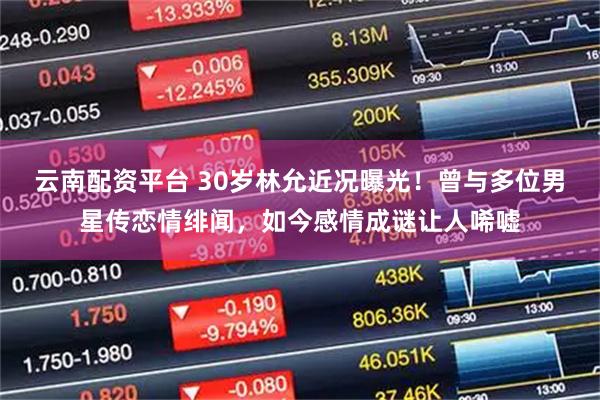 云南配资平台 30岁林允近况曝光！曾与多位男星传恋情绯闻，如今感情成谜让人唏嘘