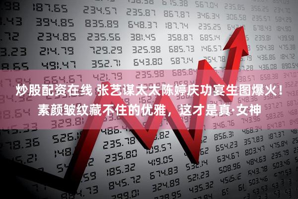 炒股配资在线 张艺谋太太陈婷庆功宴生图爆火！素颜皱纹藏不住的优雅，这才是真·女神