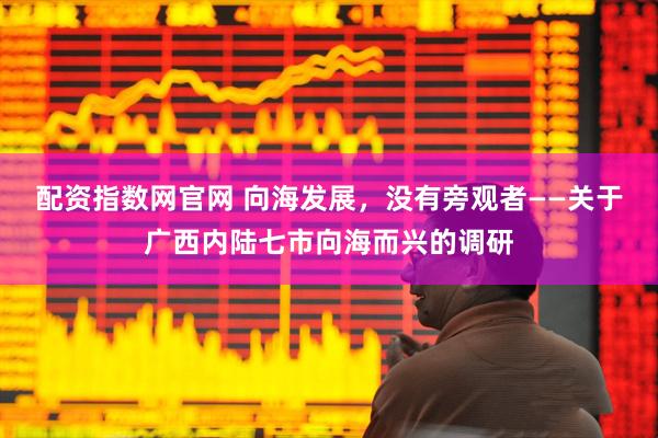 配资指数网官网 向海发展，没有旁观者——关于广西内陆七市向海而兴的调研